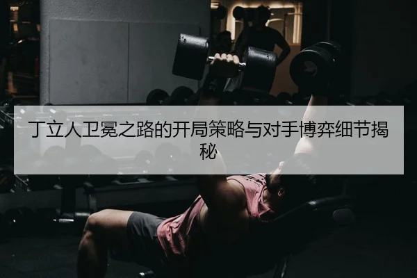 丁立人卫冕之路的开局策略与对手博弈细节揭秘